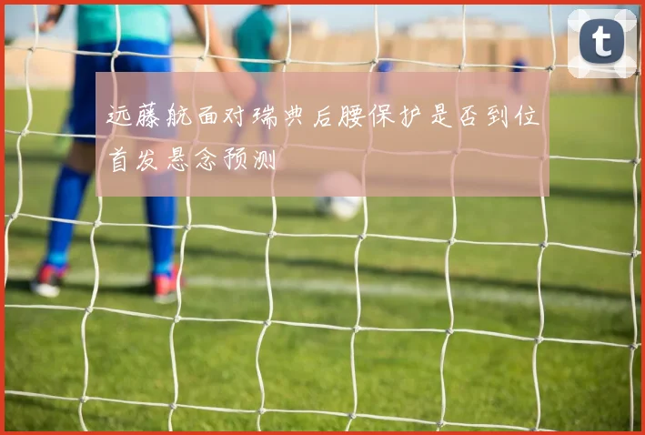 远藤航面对瑞典后腰保护是否到位首发悬念预测