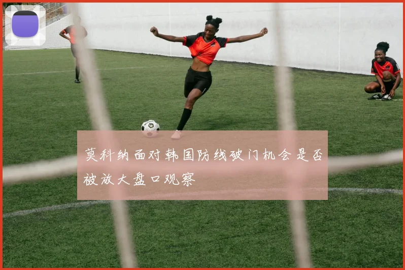 莫科纳面对韩国防线破门机会是否被放大盘口观察