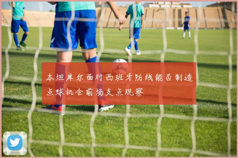 本坦库尔面对西班牙防线能否制造点球机会前场支点观察