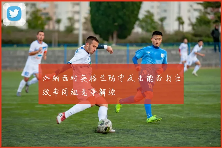 加纳面对英格兰防守反击能否打出效率同组竞争解读