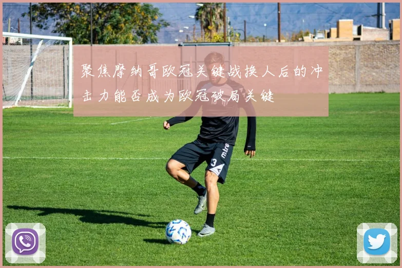 聚焦摩纳哥欧冠关键战换人后的冲击力能否成为欧冠破局关键