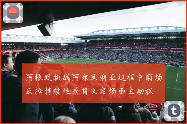 阿根廷挑战阿尔及利亚过程中前场反抢持续性或将决定场面主动权