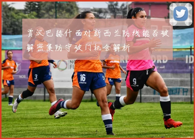 贾汉巴赫什面对新西兰防线能否破解密集防守破门机会解析