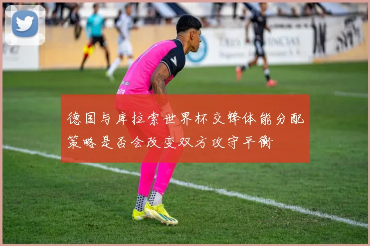 德国与库拉索世界杯交锋体能分配策略是否会改变双方攻守平衡