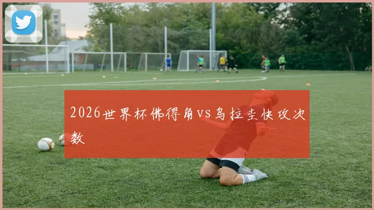 2026世界杯佛得角vs乌拉圭快攻次数