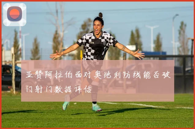 亚赞阿拉伯面对奥地利防线能否破门射门数据评估