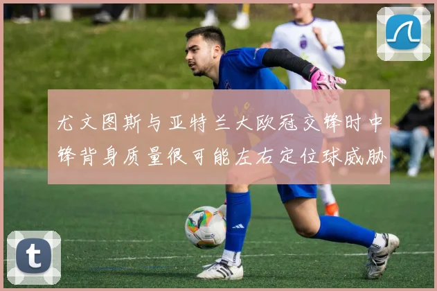 尤文图斯与亚特兰大欧冠交锋时中锋背身质量很可能左右定位球威胁