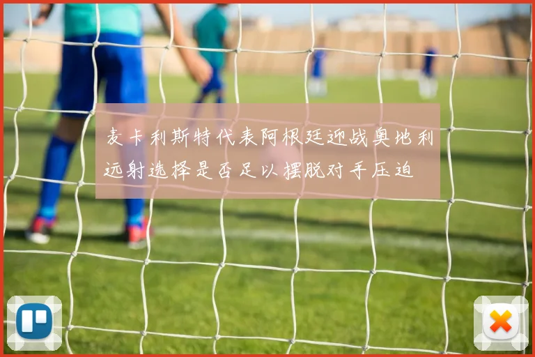 麦卡利斯特代表阿根廷迎战奥地利远射选择是否足以摆脱对手压迫