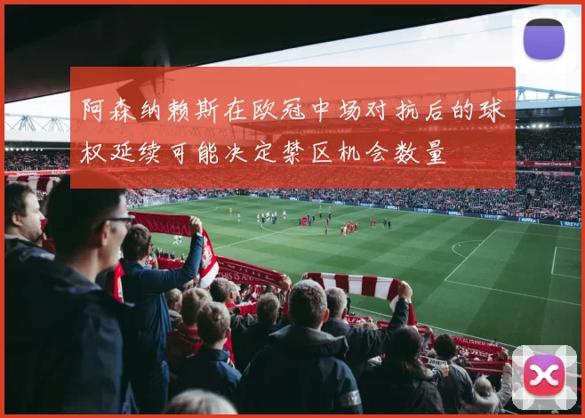 阿森纳赖斯在欧冠中场对抗后的球权延续可能决定禁区机会数量