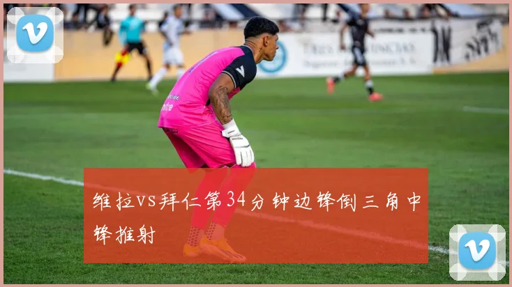 维拉vs拜仁第34分钟边锋倒三角中锋推射