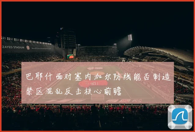 巴耶什面对塞内加尔防线能否制造禁区混乱反击核心前瞻