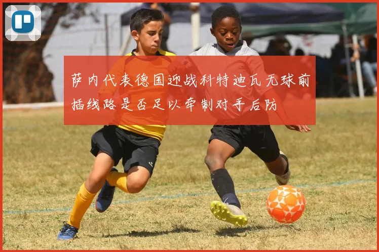 萨内代表德国迎战科特迪瓦无球前插线路是否足以牵制对手后防
