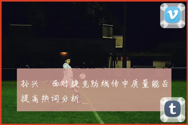 孙兴慜面对捷克防线传中质量能否提高热词分析