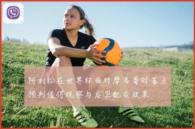 阿利松在世界杯面对摩洛哥时落点预判值得观察与后卫配合效果