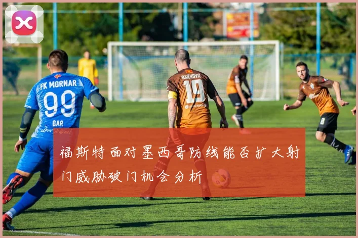 福斯特面对墨西哥防线能否扩大射门威胁破门机会分析