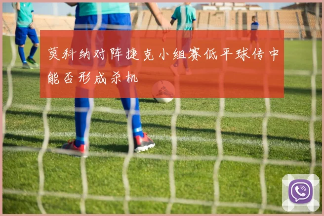 莫科纳对阵捷克小组赛低平球传中能否形成杀机