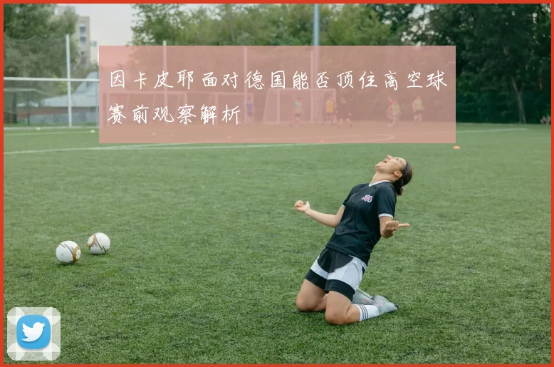 因卡皮耶面对德国能否顶住高空球赛前观察解析
