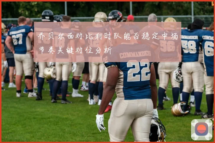 乔贝尔面对比利时队能否稳定中场节奏关键对位分析
