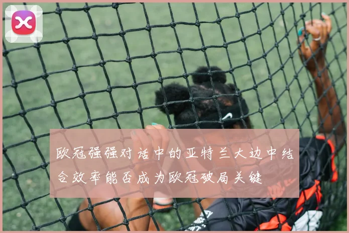 欧冠强强对话中的亚特兰大边中结合效率能否成为欧冠破局关键
