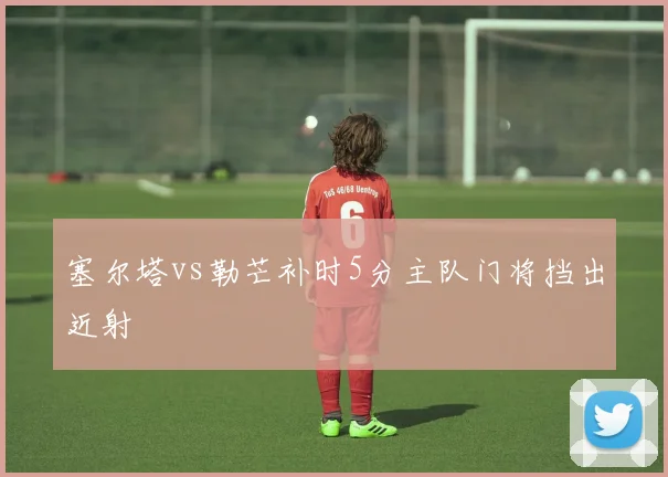 塞尔塔vs勒芒补时5分主队门将挡出近射