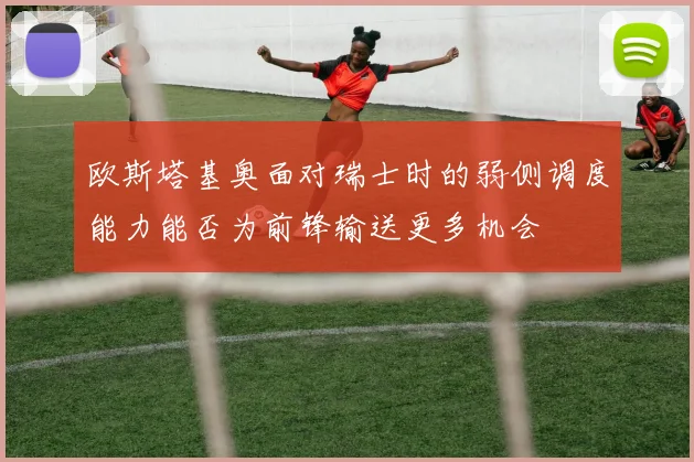 欧斯塔基奥面对瑞士时的弱侧调度能力能否为前锋输送更多机会