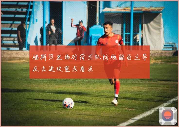 福斯贝里面对荷兰队防线能否主导反击进攻重点看点