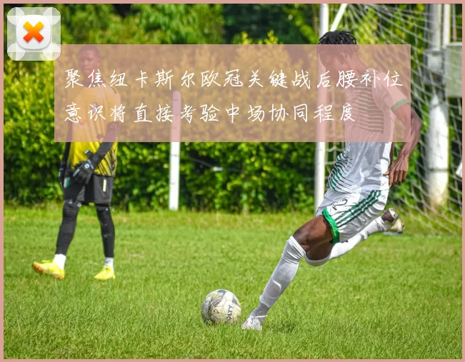 聚焦纽卡斯尔欧冠关键战后腰补位意识将直接考验中场协同程度