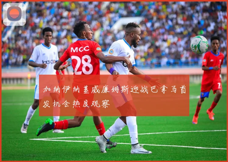 加纳伊纳基威廉姆斯迎战巴拿马首发机会热度观察