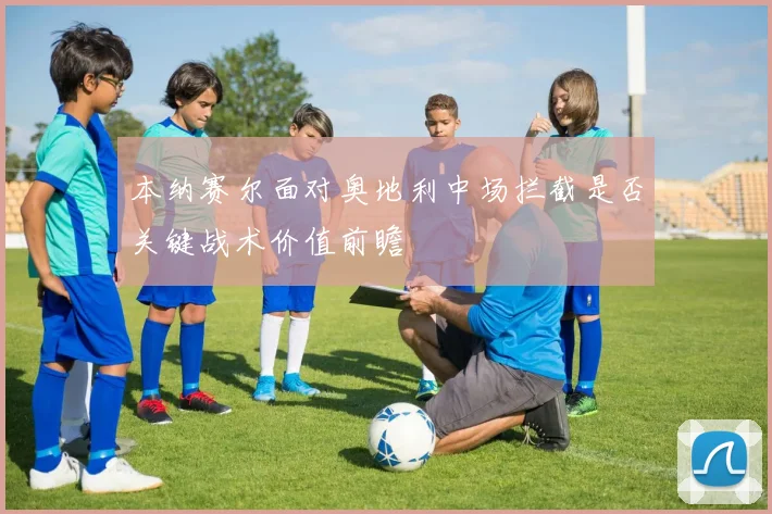 本纳赛尔面对奥地利中场拦截是否关键战术价值前瞻