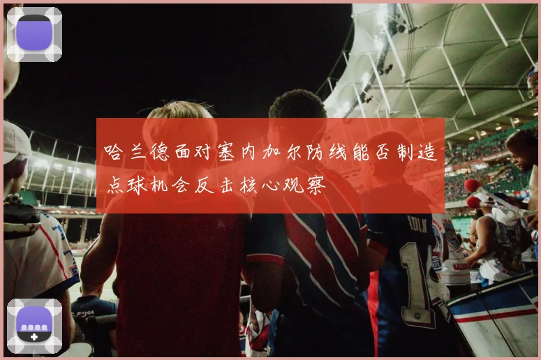 哈兰德面对塞内加尔防线能否制造点球机会反击核心观察