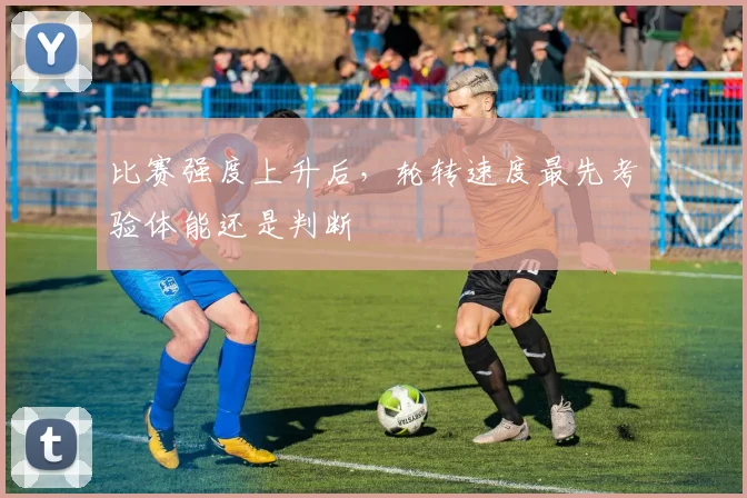 比赛强度上升后,轮转速度最先考验体能还是判断