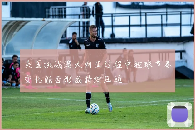 美国挑战澳大利亚过程中控球节奏变化能否形成持续压迫