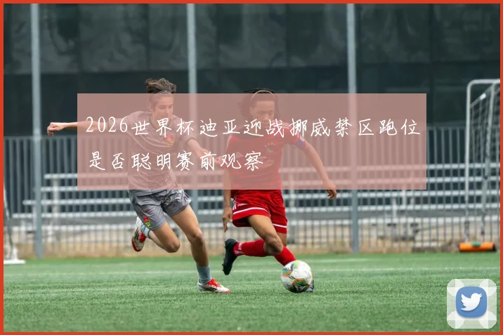 2026世界杯迪亚迎战挪威禁区跑位是否聪明赛前观察