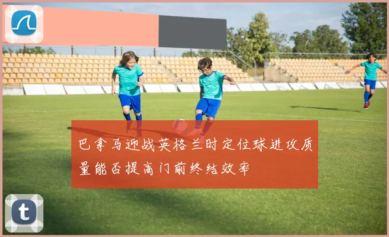 巴拿马迎战英格兰时定位球进攻质量能否提高门前终结效率