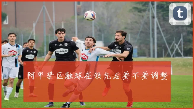 阿甲禁区触球在领先后要不要调整