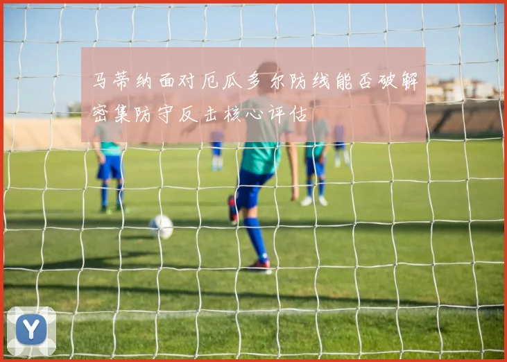 马蒂纳面对厄瓜多尔防线能否破解密集防守反击核心评估