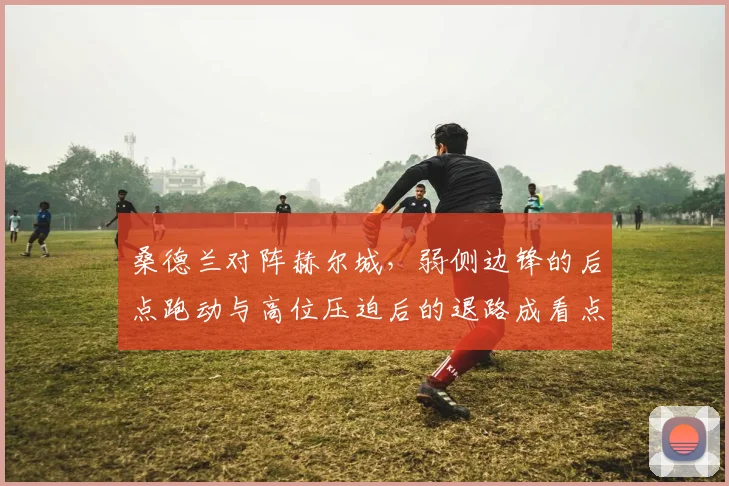 桑德兰对阵赫尔城，弱侧边锋的后点跑动与高位压迫后的退路成看点
