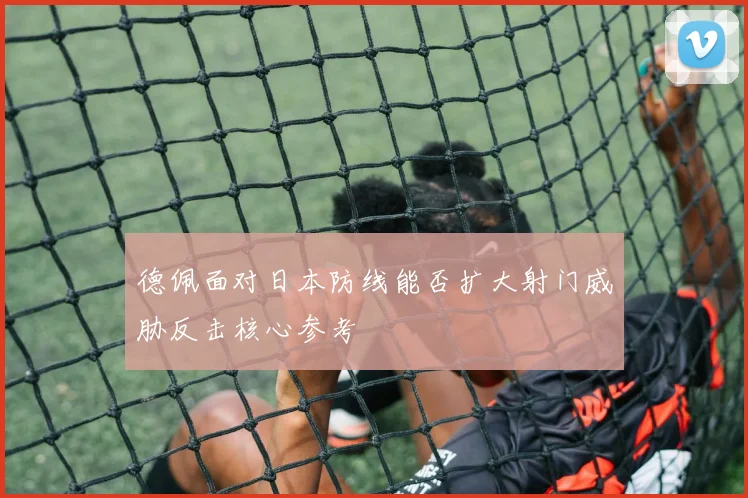 德佩面对日本防线能否扩大射门威胁反击核心参考