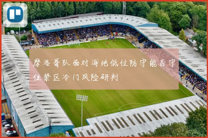 摩洛哥队面对海地低位防守能否守住禁区冷门风险研判
