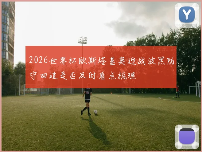 2026世界杯欧斯塔基奥迎战波黑防守回追是否及时看点梳理