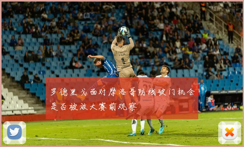 罗德里戈面对摩洛哥防线破门机会是否被放大赛前观察