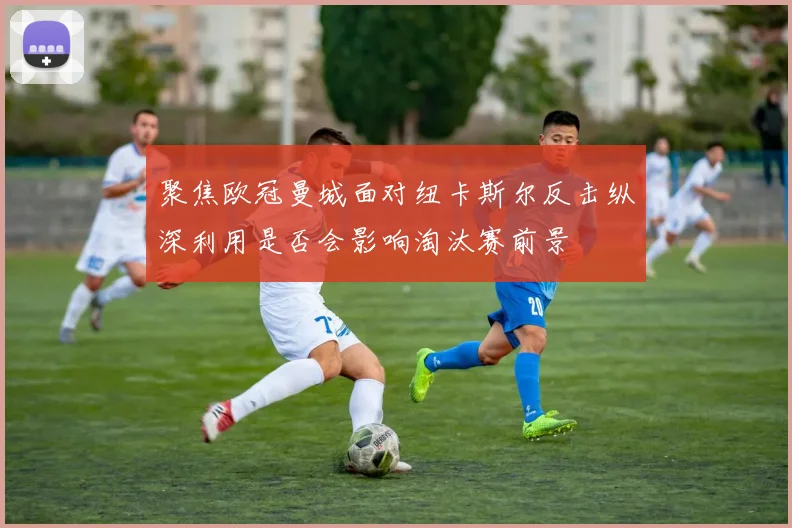 聚焦欧冠曼城面对纽卡斯尔反击纵深利用是否会影响淘汰赛前景