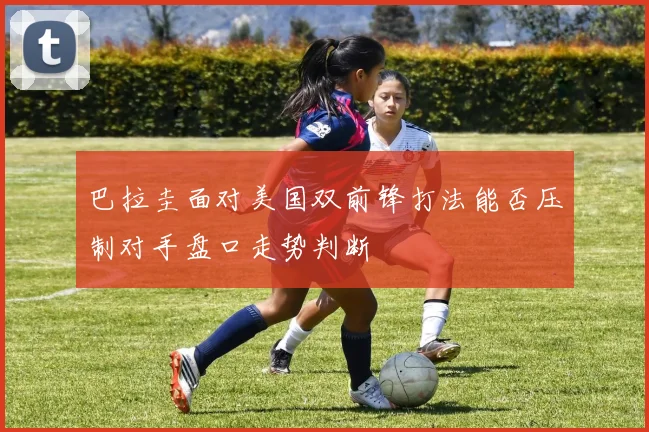 巴拉圭面对美国双前锋打法能否压制对手盘口走势判断