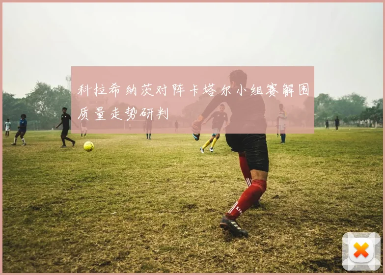 科拉希纳茨对阵卡塔尔小组赛解围质量走势研判