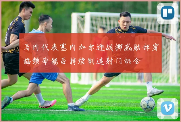 马内代表塞内加尔迎战挪威肋部穿插频率能否持续制造射门机会