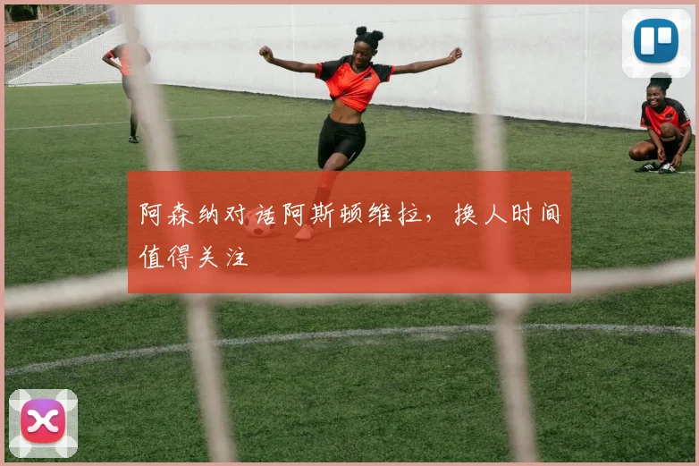 阿森纳对话阿斯顿维拉,换人时间值得关注