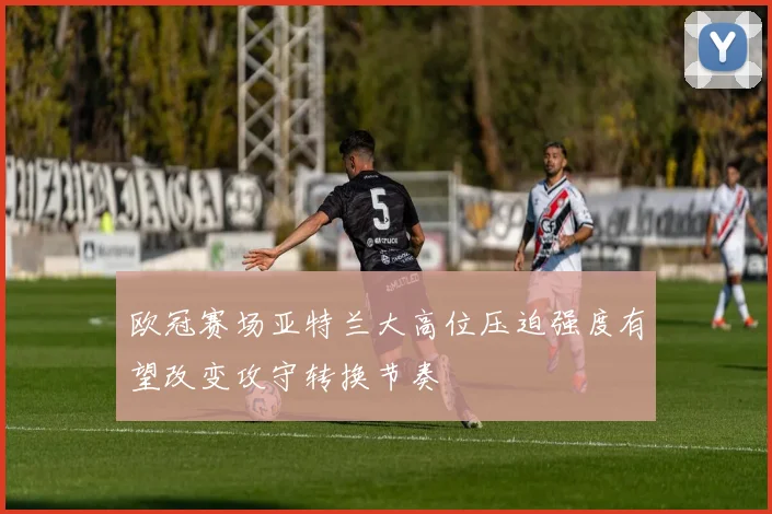 欧冠赛场亚特兰大高位压迫强度有望改变攻守转换节奏