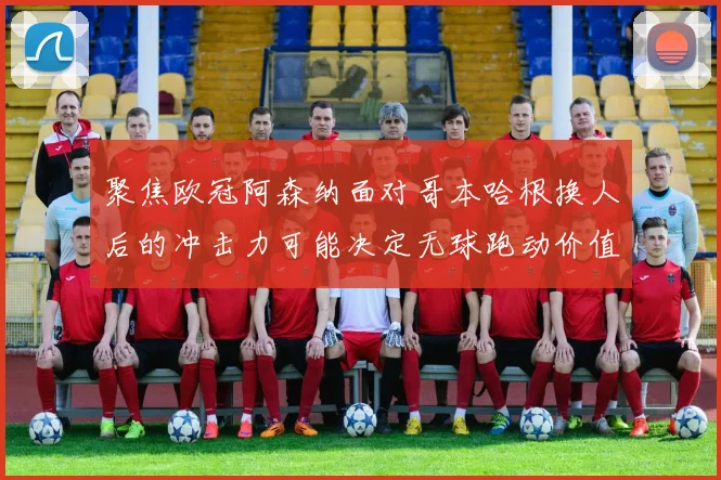 聚焦欧冠阿森纳面对哥本哈根换人后的冲击力可能决定无球跑动价值