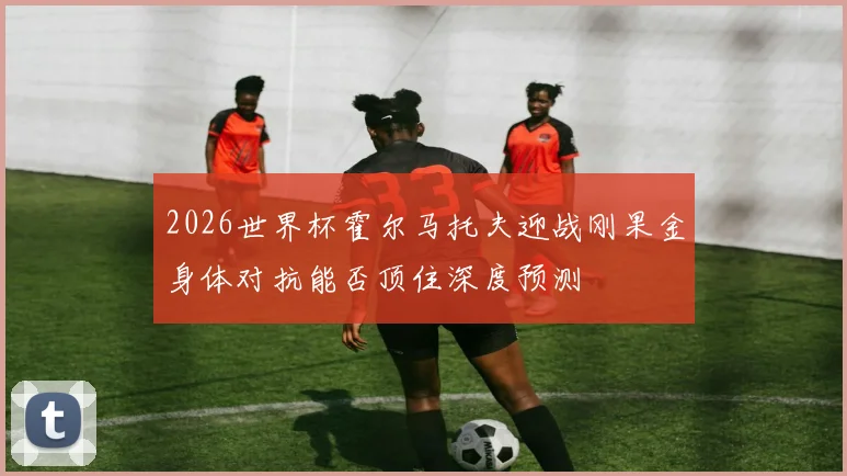 2026世界杯霍尔马托夫迎战刚果金身体对抗能否顶住深度预测