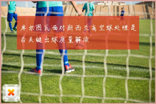库尔图瓦面对新西兰高空球处理是否关键出球质量解读